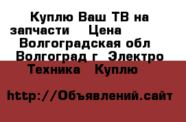 Куплю Ваш ТВ на запчасти  › Цена ­ 1 500 - Волгоградская обл., Волгоград г. Электро-Техника » Куплю   